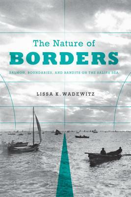 The Nature of Borders: Salmon, Boundaries, and Bandits on the Salish Sea by Lissa K. Wadewitz