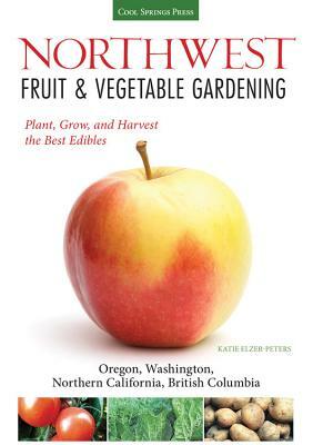 Northwest Fruit & Vegetable Gardening: Plant, Grow, and Harvest the Best Edibles: Oregon, Washington, Northern California, British Columbia by Katie Elzer-Peters