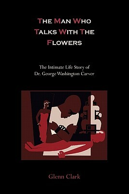 The Man Who Talks with the Flowers: The Intimate Life Story of Dr. George Washington Carver by Glenn Clark