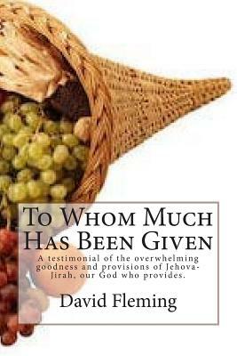 To Whom Much Has Been Given: A testimonial of the overwhelming goodness and provisions of Jehova-Jirah, our God who provides. by David Fleming