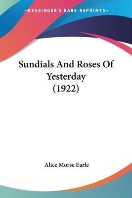 Sundials and Roses of Yesterday: Garden Delights Which Are Here Displayed in Every Truth and Are Moreover Regarded as Emblems by Alice Morse Earle