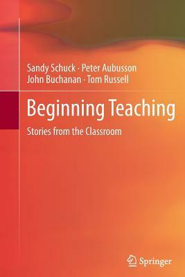 Beginning Teaching: Stories from the Classroom by John Buchanan, Peter Aubusson, Sandy Schuck