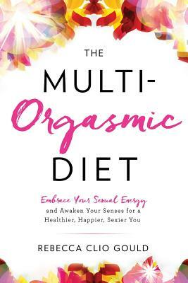 The Multi-Orgasmic Diet: Embrace Your Sexual Energy and Awaken Your Senses for a Healthier, Happier, Sexier You by Rebecca Clio Gould