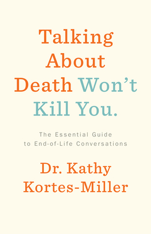 Talking About Death Won't Kill You: The Essential Guide to End-of-Life Conversations by Kathy Kortes-Miller