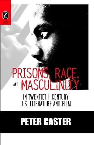 Prisons, Race, and Masculinity in Twentieth-century U.S. Literature and Film by Peter Caster