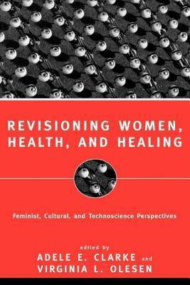 Revisioning Women, Health and Healing: Feminist, Cultural and Technoscience Perspectives by Virginia Olesen, Adele E. Clarke