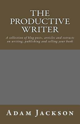 The Productive Writer: A collection of blog posts, articles and extracts on writing, publishing and selling your book by Adam Jackson