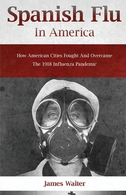Spanish Flu in America: How American Cities Fought and Overcame the 1918 Influenza Pandemic by James Walter
