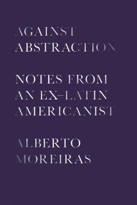 Against Abstraction: Notes from an Ex-Latin Americanist by Alberto Moreiras