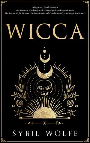 Wicca: A Beginners Guide to Learn the Secrets of Witchcraft with Wiccan Spells and Moon Rituals. The Starter Kit for Modern Witches with Herbal, Candle, and Crystal Magic Traditions! by Sybil Wolfe