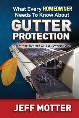 What Every Homeowner Needs to Know about Gutter Protection: And Why Not Having It Can Destroy Your House by Jeff Motter