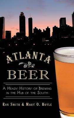 Atlanta Beer: A Heady History of Brewing in the Hub of the South by Mary O. Boyle, Ron Smith