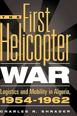 The First Helicopter War: Logistics and Mobility in Algeria, 1954-1962 by Charles R. Shrader