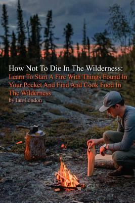 How Not To Die In The Wilderness: Learn To Start A Fire With Things Found In Your Pocket And Find And Cook Food In The Wilderness by Ian London