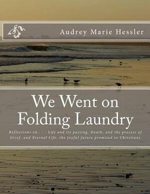 We Went on Folding Laundry: Reflections on . . . Life and Its Passing, Death, and the Process of Grief, and Eternal Life, the Joyful Future Promis by Audrey Marie Hessler