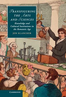Transfiguring the Arts and Sciences: Knowledge and Cultural Institutions in the Romantic Age by Jon Klancher