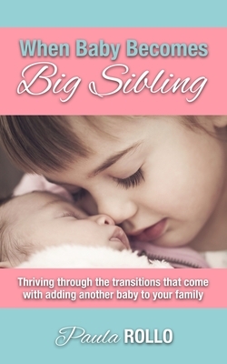 When Baby Becomes Big Sibling: Thriving Through The Transitions That Come When Adding Another Baby To Your Family by Paula Rollo