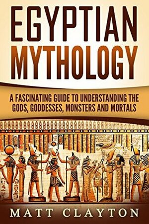 Egyptian Mythology: A Fascinating Guide to Understanding the Gods, Goddesses, Monsters, and Mortals by Matt Clayton