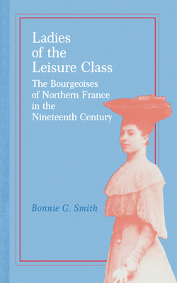 Ladies of the Leisure Class: The Bourgeoises of Northern France in the 19th Century by Bonnie G. Smith