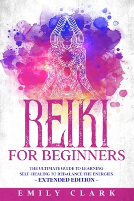 Reiki for Beginners: The Ultimate Guide to Learning Self-Healing to Rebalance the Energies - Extended Edition by Emily Clark