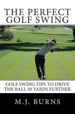 The Perfect Golf Swing: Golf Swing Tips To Drive The Ball 50 Yards Further by M. J. Burns