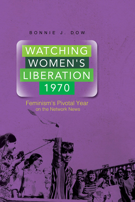 Watching Women's Liberation, 1970: Feminism's Pivotal Year on the Network News by Bonnie J. Dow