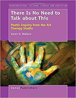 There Is No Need to Talk about This: Poetic Inquiry from the Art Therapy Studio by Karen O. Wallace