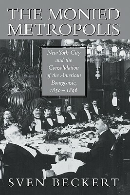 The Monied Metropolis: New York City and the Consolidation of the American Bourgeoisie, 1850 1896 by Beckert Sven, Sven Beckert