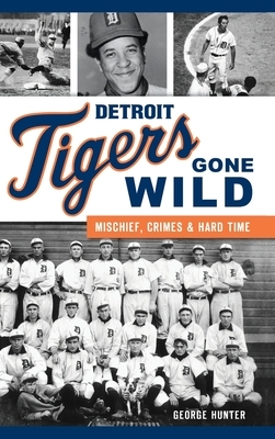 Detroit Tigers Gone Wild: Mischief, Crimes and Hard Time by George Hunter