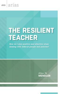 The Resilient Teacher: How Do I Stay Positive and Effective When Dealing with Difficult People and Policies? by Allen N. Mendler