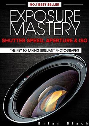 Exposure Mastery: Aperture, Shutter Speed & ISO. The Difference Between Good and BREATHTAKING Photographs by Brian Black, Brian Black