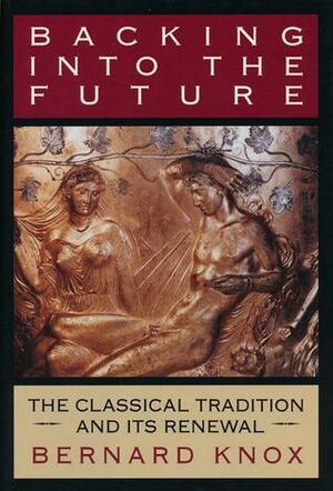 Backing Into the Future: The Classical Tradition and Its Renewal by Bernard Knox