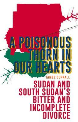 A Poisonous Thorn in Our Hearts: Sudan and South Sudan's Bitter and Incomplete Divorce by James Copnall