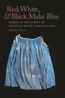 Red, White, & Black Make Blue: Indigo in the Fabric of Colonial South Carolina Life by Andrea Feeser