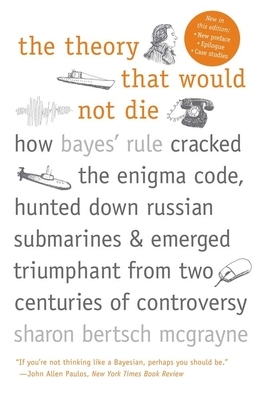 The Theory That Would Not Die: How Bayes' Rule Cracked the Enigma Code, Hunted Down Russian Submarines, and Emerged Triumphant from Two Centuries of by Sharon Bertsch McGrayne