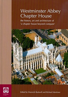 Westminster Abbey Chapter House: The History, Art and Architecture of 'a Chapter House Beyond Compare' by Richard Mortimer