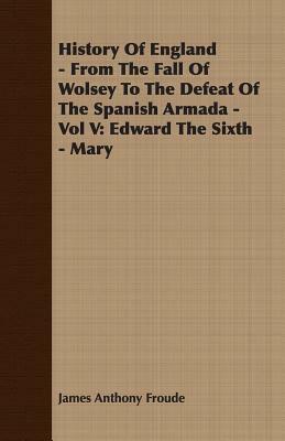 History of England - From the Fall of Wolsey to the Defeat of the Spanish Armada - Vol V: Edward the Sixth - Mary by James Anthony Froude