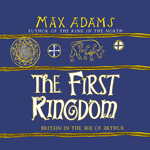 The First Kingdom: Britain in the age of Arthur by Max Adams