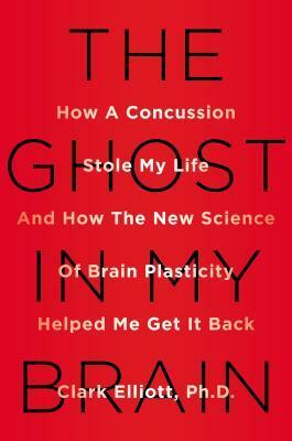 The Ghost in My Brain: How a Concussion Stole My Life and How the New Science of Brain Plasticity Helped Me Get it Back by Clark Elliott