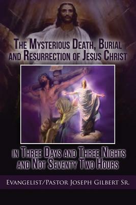 The Mysterious Death, Burial and Resurrection of Jesus Christ in Three Days and Three Nights and Not Seventy Two Hours by Joseph Gilbert