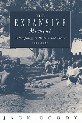 The Expansive Moment: The Rise of Social Anthropology in Britain and Africa 1918-1970 by Jack Goody