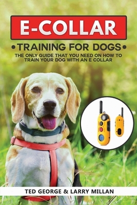 E-COLLAR Training For Dogs: The Only Guide That You Need On How To Train Your Dog With An E Collar by Larry Millan, Ted George