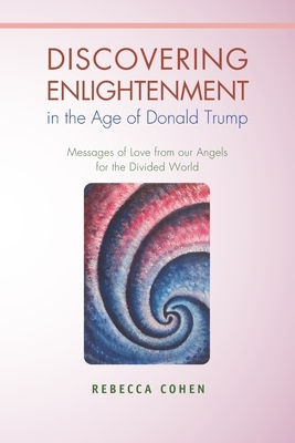 Discovering Enlightenment in the Age of Donald Trump: Messages of Love from our Angels for the Divided World by Rebecca Cohen