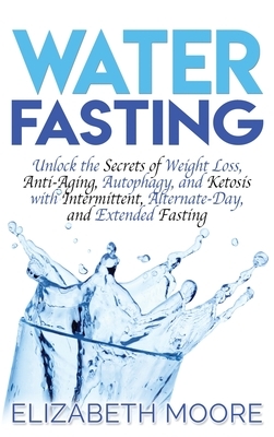 Water Fasting: Unlock the Secrets of Weight Loss, Anti-Aging, Autophagy, and Ketosis with Intermittent, Alternate-Day, and Extended F by Elizabeth Moore