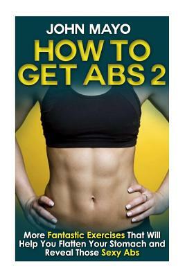 How to Get Abs: More Fantastic Exercises That Will Help You Flatten Your Stomach and Reveal Those Sexy Abs by John Mayo