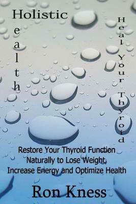 Heal Your Thyroid: Restore Your Thyroid Function Naturally to Lose Weight, Increase Energy and Optimize Health by Ron Kness