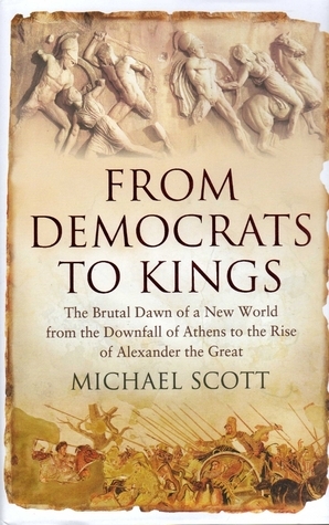 From Democrats to Kings: The Brutal Dawn of a New World from the Downfall of Athens to the Rise of Alexander the Great by Michael Scott