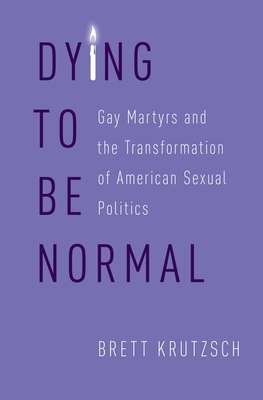 Dying to Be Normal: Gay Martyrs and the Transformation of American Sexual Politics by Brett Krutzsch