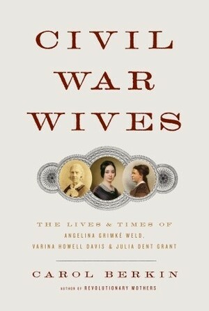 Civil War Wives: The Lives and Times of Angelina Grimke Weld, Varina Howell Davis, and Julia Dent Grant by Carol Berkin