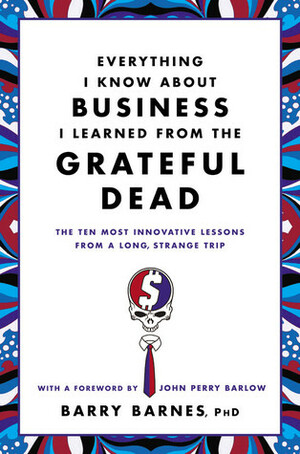 Everything I Know About Business I Learned from the Grateful Dead: The Ten Most Innovative Lessons from a Long, Strange Trip by John Perry Barlow, Barry Barnes